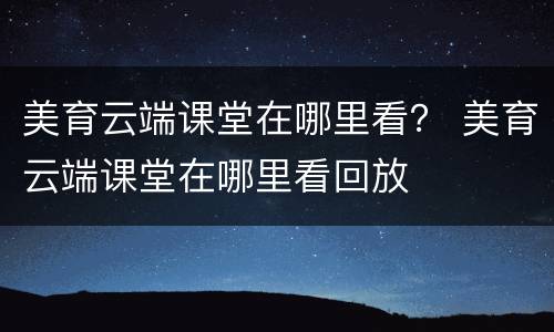 美育云端课堂在哪里看？ 美育云端课堂在哪里看回放