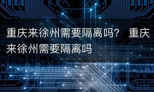 重庆来徐州需要隔离吗？ 重庆来徐州需要隔离吗