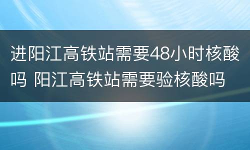 进阳江高铁站需要48小时核酸吗 阳江高铁站需要验核酸吗