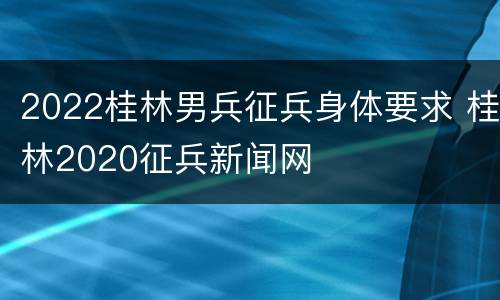 2022桂林男兵征兵身体要求 桂林2020征兵新闻网
