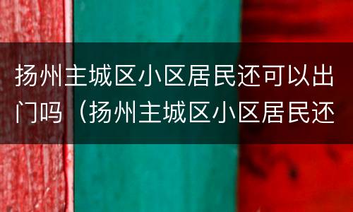 扬州主城区小区居民还可以出门吗（扬州主城区小区居民还可以出门吗最新消息）