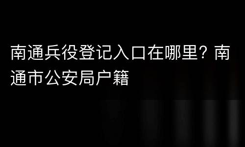 南通兵役登记入口在哪里? 南通市公安局户籍