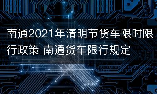 南通2021年清明节货车限时限行政策 南通货车限行规定