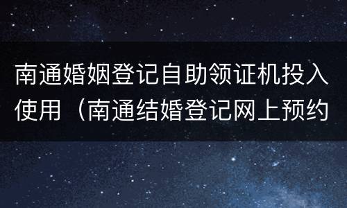 南通婚姻登记自助领证机投入使用（南通结婚登记网上预约）