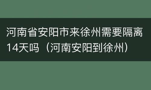 河南省安阳市来徐州需要隔离14天吗（河南安阳到徐州）