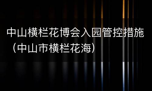 中山横栏花博会入园管控措施（中山市横栏花海）