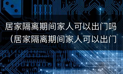 居家隔离期间家人可以出门吗（居家隔离期间家人可以出门吗怎么办）