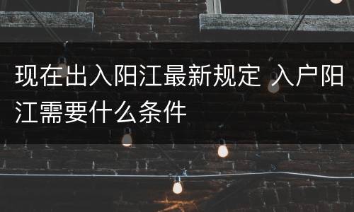 现在出入阳江最新规定 入户阳江需要什么条件