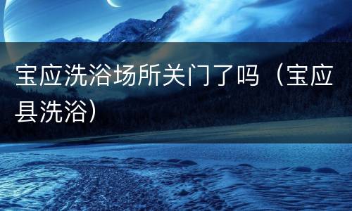宝应洗浴场所关门了吗（宝应县洗浴）