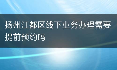 扬州江都区线下业务办理需要提前预约吗