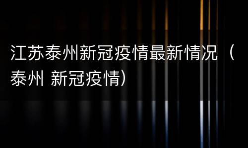 江苏泰州新冠疫情最新情况（泰州 新冠疫情）