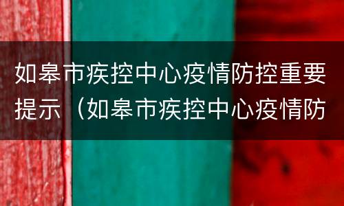 如皋市疾控中心疫情防控重要提示（如皋市疾控中心疫情防控重要提示内容）