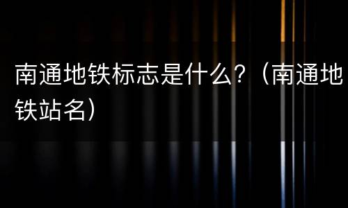 南通地铁标志是什么?（南通地铁站名）
