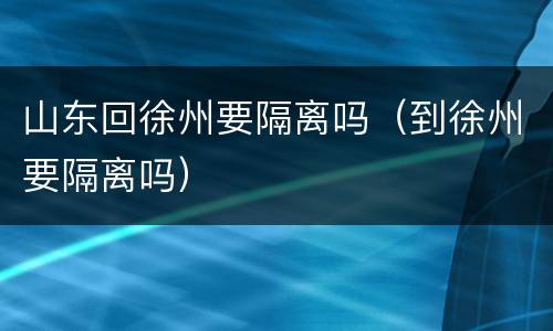山东回徐州要隔离吗（到徐州要隔离吗）