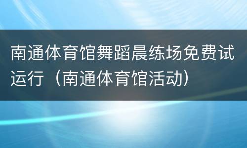 南通体育馆舞蹈晨练场免费试运行（南通体育馆活动）
