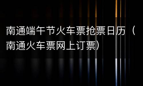 南通端午节火车票抢票日历（南通火车票网上订票）