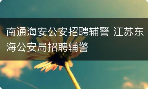 南通海安公安招聘辅警 江苏东海公安局招聘辅警