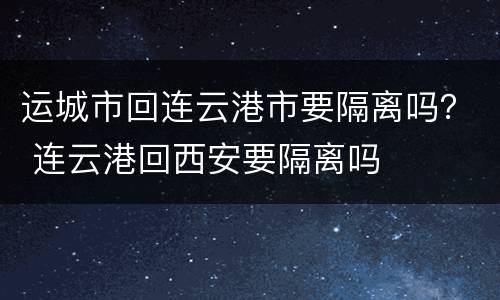运城市回连云港市要隔离吗？ 连云港回西安要隔离吗