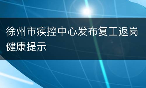 徐州市疾控中心发布复工返岗健康提示