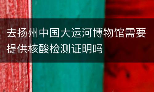 去扬州中国大运河博物馆需要提供核酸检测证明吗