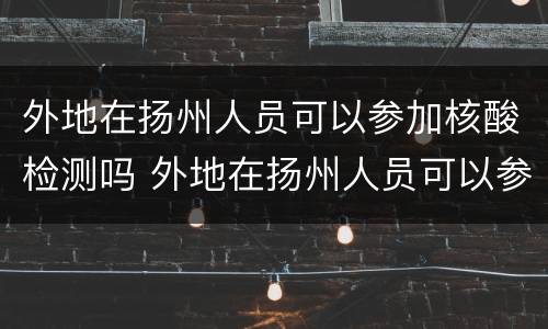 外地在扬州人员可以参加核酸检测吗 外地在扬州人员可以参加核酸检测吗
