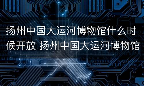 扬州中国大运河博物馆什么时候开放 扬州中国大运河博物馆门票价格