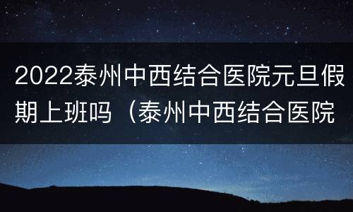 2022泰州中西结合医院元旦假期上班吗（泰州中西结合医院周末可以体检吗）