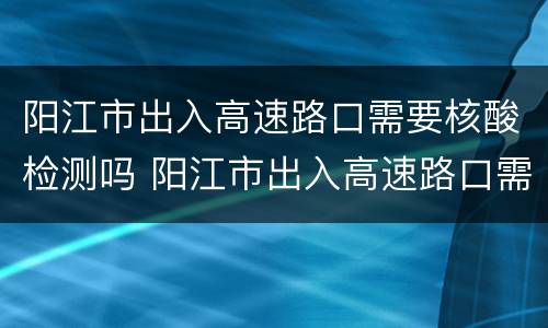 阳江市出入高速路口需要核酸检测吗 阳江市出入高速路口需要核酸检测吗今天