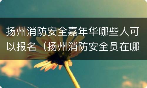 扬州消防安全嘉年华哪些人可以报名（扬州消防安全员在哪里报名）