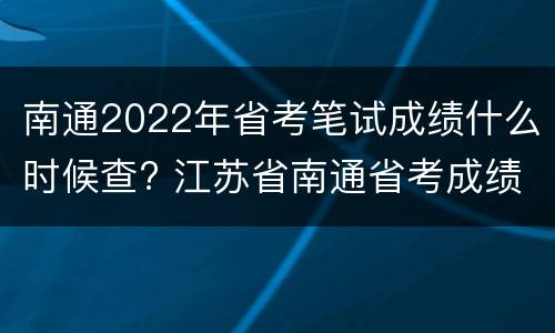 南通2022年省考笔试成绩什么时候查? 江苏省南通省考成绩查询入口