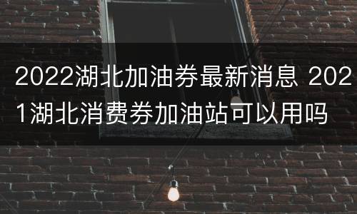 2022湖北加油券最新消息 2021湖北消费券加油站可以用吗