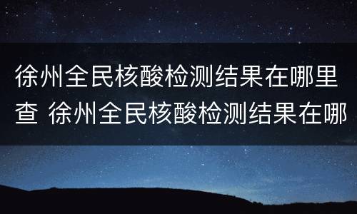 徐州全民核酸检测结果在哪里查 徐州全民核酸检测结果在哪里查到