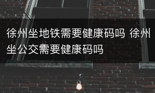 徐州坐地铁需要健康码吗 徐州坐公交需要健康码吗
