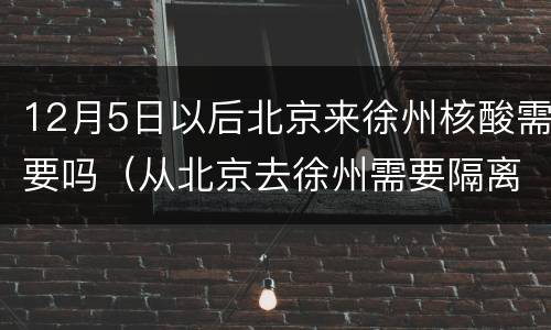 12月5日以后北京来徐州核酸需要吗（从北京去徐州需要隔离吗）
