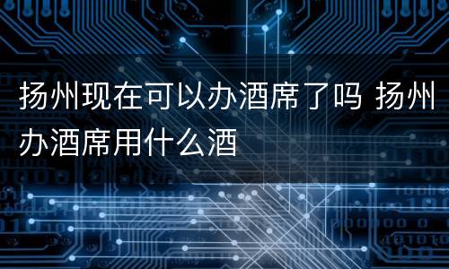 扬州现在可以办酒席了吗 扬州办酒席用什么酒