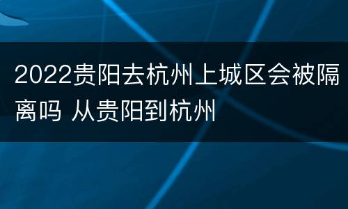 2022贵阳去杭州上城区会被隔离吗 从贵阳到杭州