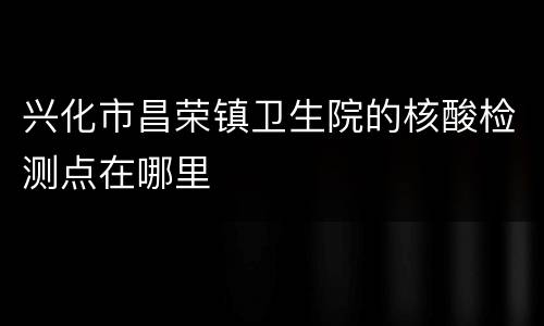 兴化市昌荣镇卫生院的核酸检测点在哪里