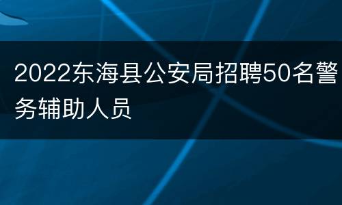 2022东海县公安局招聘50名警务辅助人员