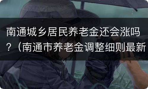 南通城乡居民养老金还会涨吗?（南通市养老金调整细则最新消息）