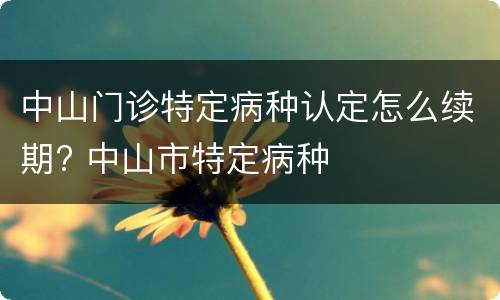 中山门诊特定病种认定怎么续期? 中山市特定病种