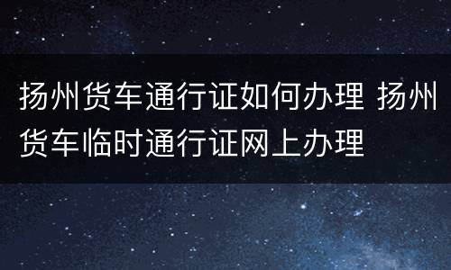 扬州货车通行证如何办理 扬州货车临时通行证网上办理