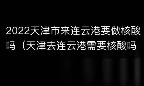 2022天津市来连云港要做核酸吗（天津去连云港需要核酸吗）
