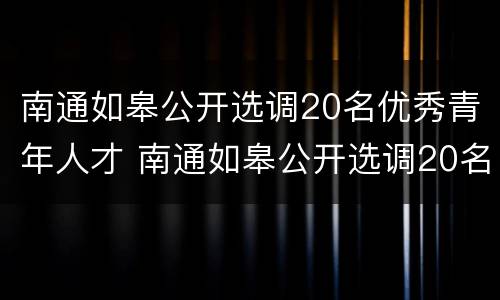 南通如皋公开选调20名优秀青年人才 南通如皋公开选调20名优秀青年人才