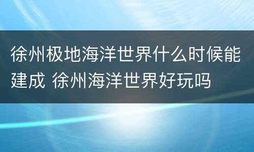 徐州极地海洋世界什么时候能建成 徐州海洋世界好玩吗