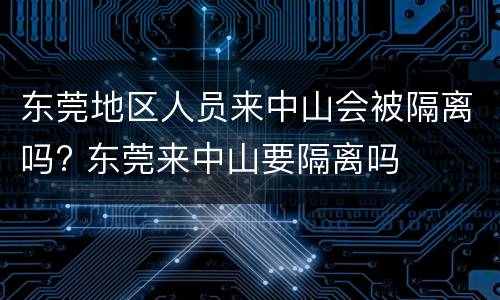 东莞地区人员来中山会被隔离吗? 东莞来中山要隔离吗