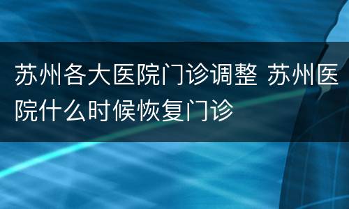 苏州各大医院门诊调整 苏州医院什么时候恢复门诊