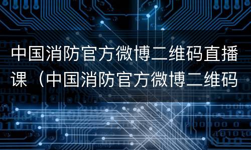 中国消防官方微博二维码直播课（中国消防官方微博二维码图片公开课）