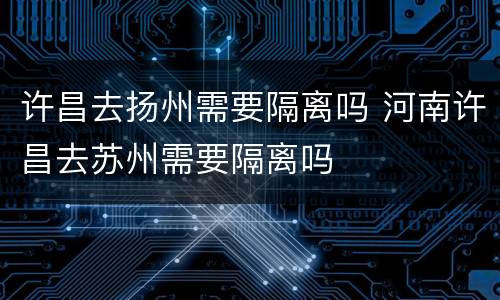 许昌去扬州需要隔离吗 河南许昌去苏州需要隔离吗