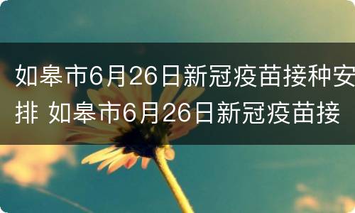 如皋市6月26日新冠疫苗接种安排 如皋市6月26日新冠疫苗接种安排