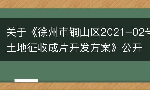 关于《徐州市铜山区2021-02号土地征收成片开发方案》公开征求意见的公告